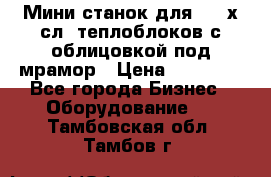 Мини станок для 3-4 х.сл. теплоблоков с облицовкой под мрамор › Цена ­ 90 000 - Все города Бизнес » Оборудование   . Тамбовская обл.,Тамбов г.